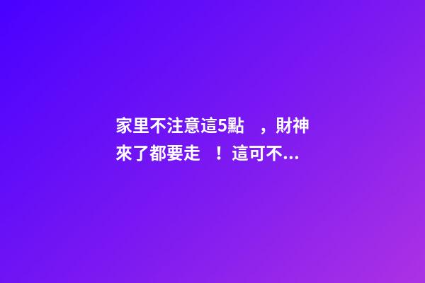 家里不注意這5點，財神來了都要走！這可不是危言聳聽喲